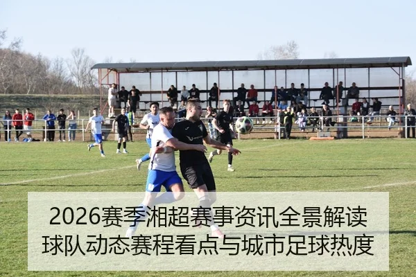 2026赛季湘超赛事资讯全景解读球队动态赛程看点与城市足球热度