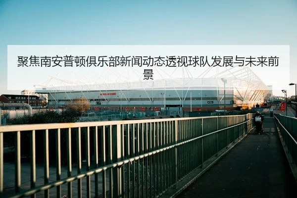 聚焦南安普顿俱乐部新闻动态透视球队发展与未来前景