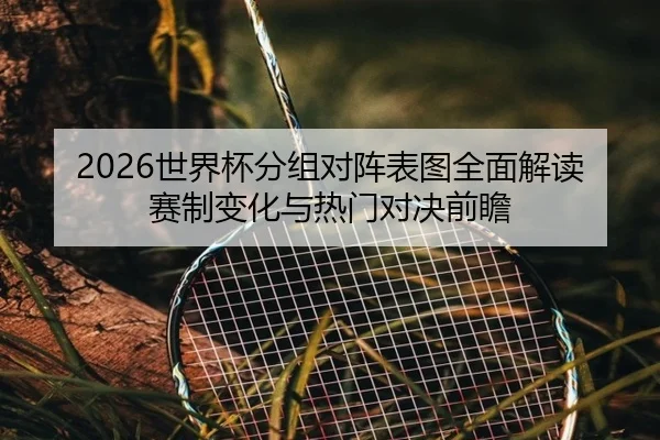 2026世界杯分组对阵表图全面解读赛制变化与热门对决前瞻